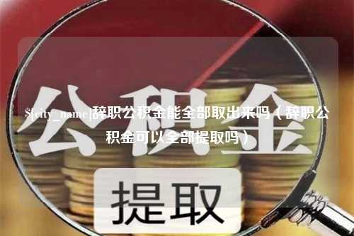 博罗辞职公积金能全部取出来吗（辞职公积金可以全部提取吗）