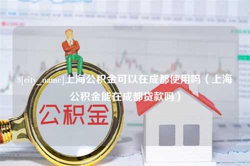 博罗上海公积金可以在成都使用吗（上海公积金能在成都贷款吗）