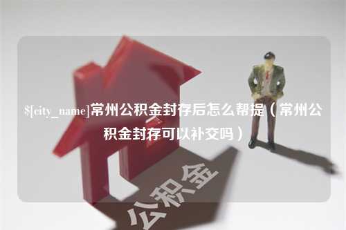 博罗常州公积金封存后怎么帮提（常州公积金封存可以补交吗）